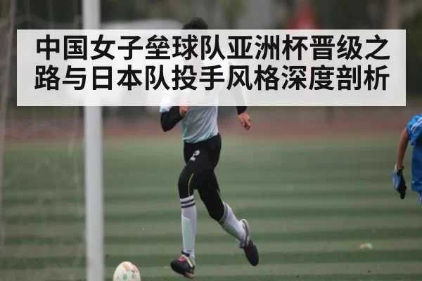 中国女子垒球队亚洲杯晋级之路与日本队投手风格深度剖析